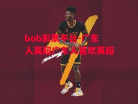 bob彩票平台-广东人英超广东人喜欢英超